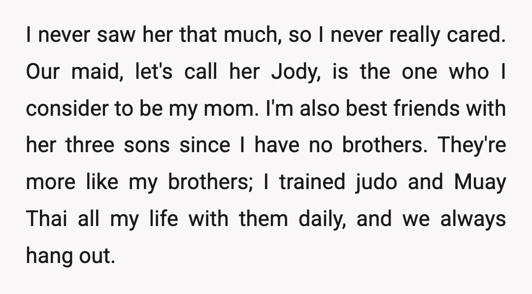 I never saw her that much, so I never really cared. Our maid, let's call her Jody, is the one who I consider to be my mom. I'm also best...