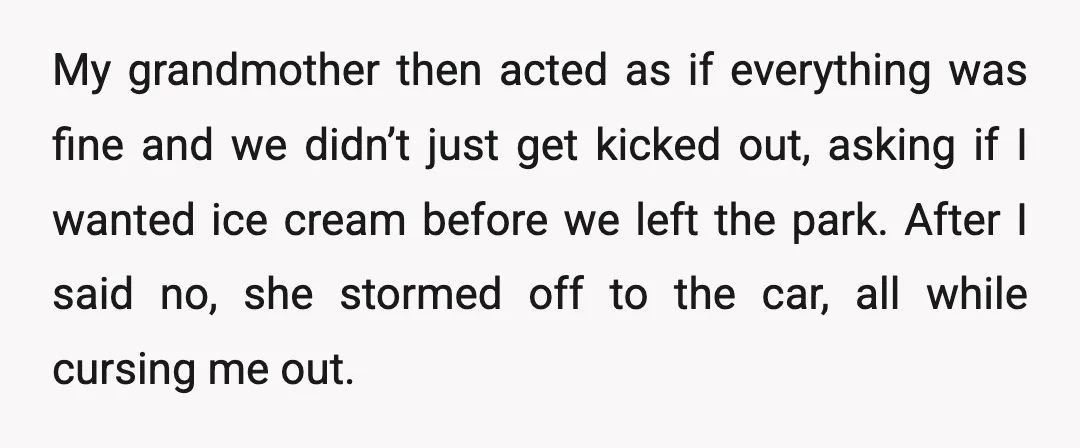 My grandmother then acted as if everything was fine and we didn’t just get kicked out, asking if I wanted ice cream before we left the park. After I said...