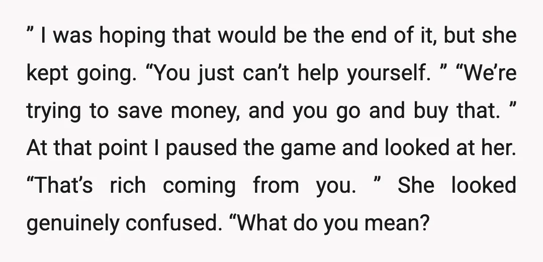 ” I was hoping that would be the end of it, but she kept going. “You just can’t help yourself. ” “We’re trying to save money, and you go and...