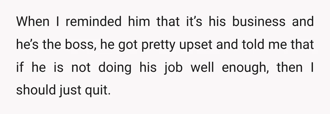 When I reminded him that it’s his business and he’s the boss, he got pretty upset and told me that if he is not doing his job well enough, then...
