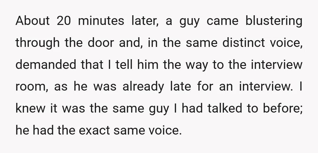 About 20 minutes later, a guy came blustering through the door and, in the same distinct voice, demanded that I tell him the way to the interview room, as he...