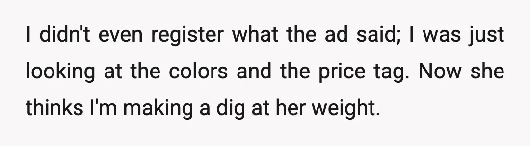 I didn't even register what the ad said; I was just looking at the colors and the price tag. Now she thinks I'm making a dig at her weight.