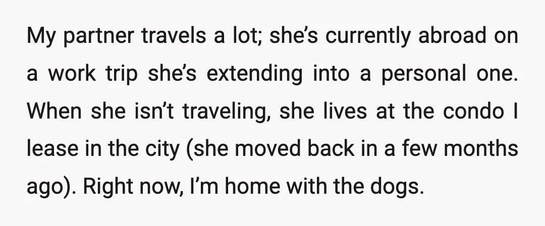 My partner travels a lot; she’s currently abroad on a work trip she’s extending into a personal one. When she isn’t traveling, she lives at the condo I lease in...