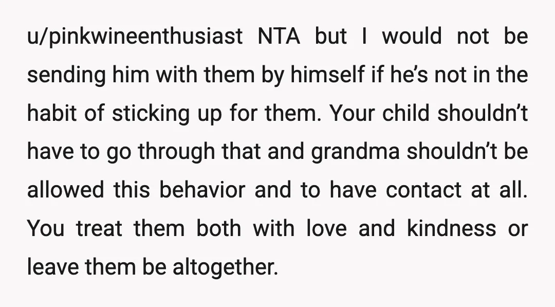 u/pinkwineenthusiast NTA but I would not be sending him with them by himself if he’s not in the habit of sticking up for them. Your child shouldn’t have to go...