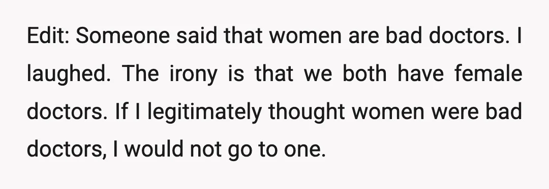 Edit: Someone said that women are bad doctors. I laughed. The irony is that we both have female doctors. If I legitimately thought women were bad doctors, I would not...