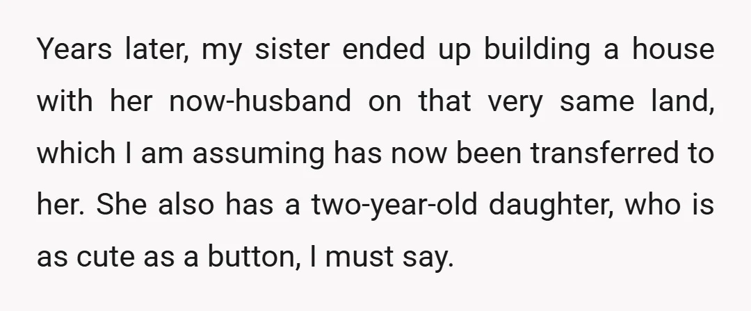 Years later, my sister ended up building a house with her now-husband on that very same land, which I am assuming has now been transferred to her. She also has...