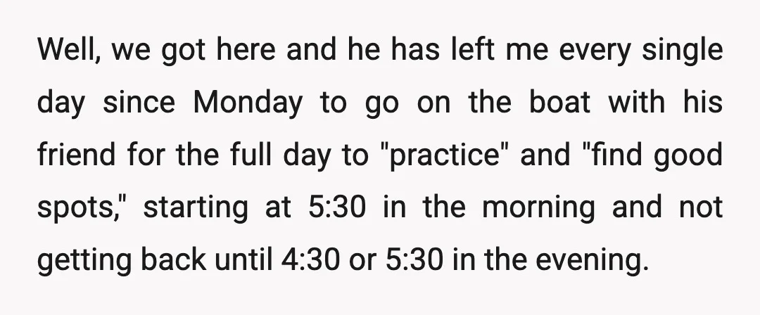 Well, we got here and he has left me every single day since Monday to go on the boat with his friend for the full day to "practice" and "find...