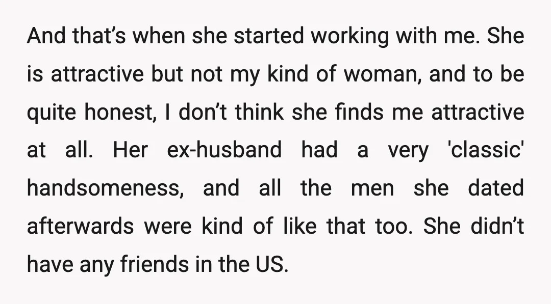 And that’s when she started working with me. She is attractive but not my kind of woman, and to be quite honest, I don’t think she finds me attractive at...