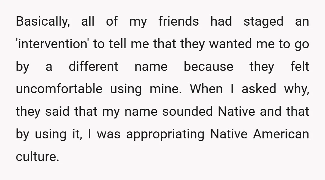 Basically, all of my friends had staged an 'intervention' to tell me that they wanted me to go by a different name because they felt uncomfortable using mine. When I...