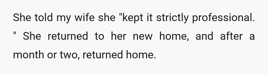 She told my wife she "kept it strictly professional. " She returned to her new home, and after a month or two, returned home.