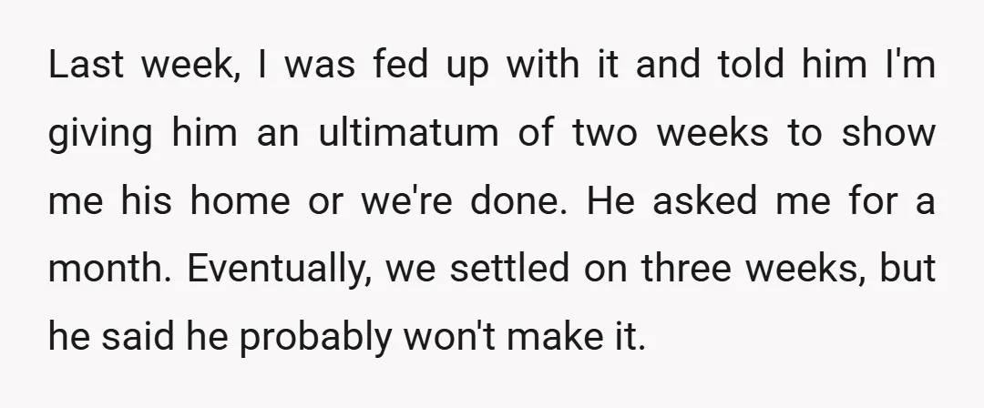Last week, I was fed up with it and told him I'm giving him an ultimatum of two weeks to show me his home or we're done. He asked me...