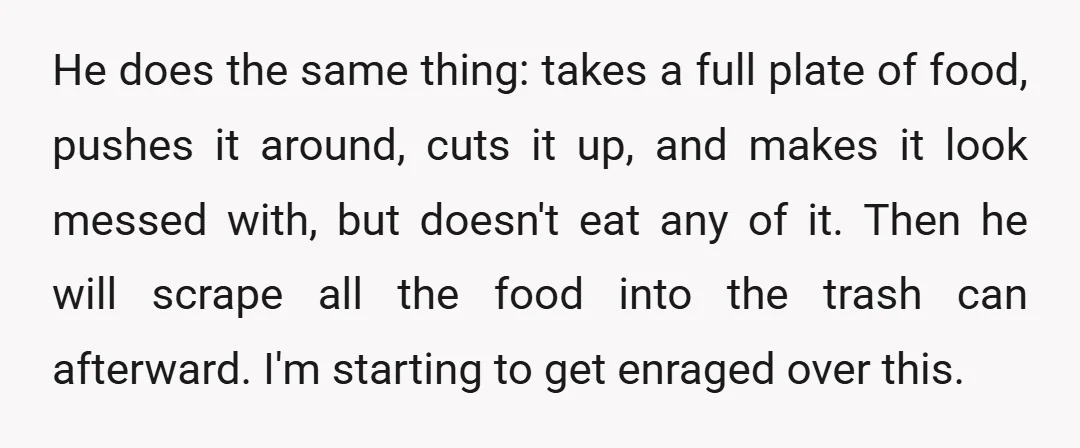 He does the same thing: takes a full plate of food, pushes it around, cuts it up, and makes it look messed with, but doesn't eat any of it. Then...