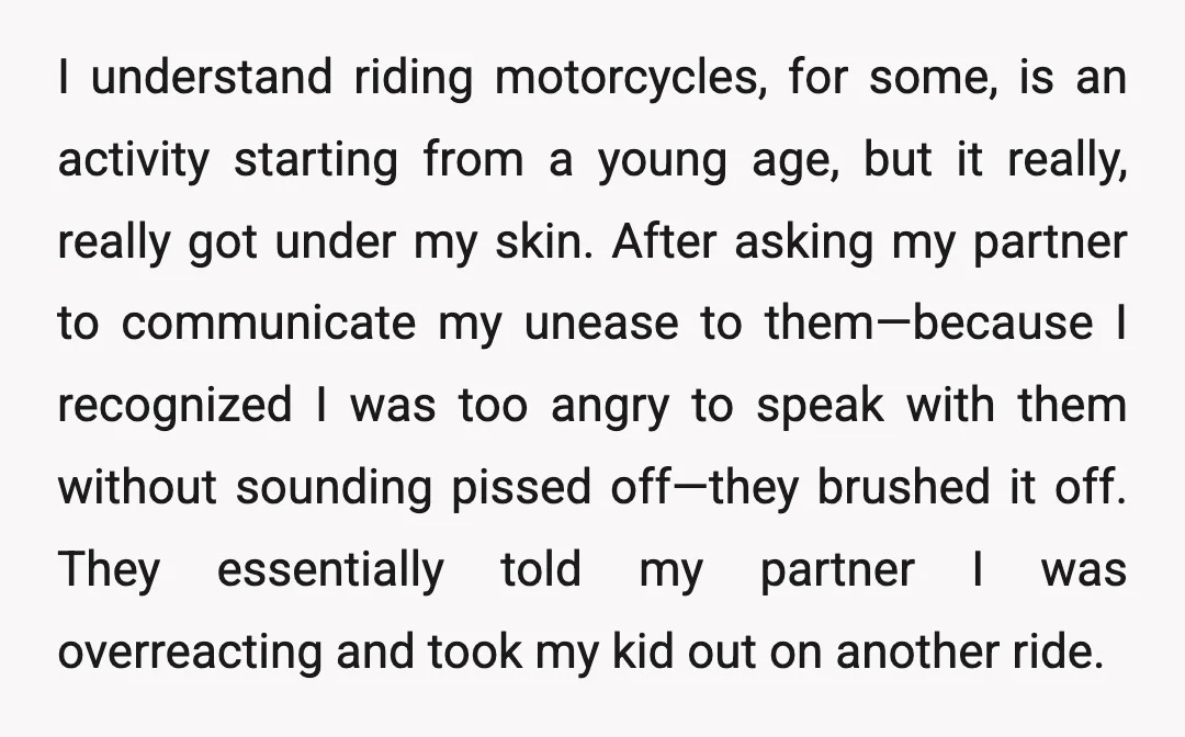 I understand riding motorcycles, for some, is an activity starting from a young age, but it really, really got under my skin. After asking my partner to communicate my unease...