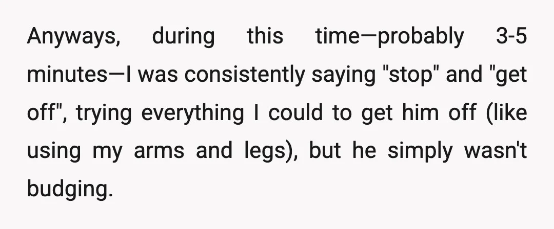 Anyways, during this time—probably 3-5 minutes—I was consistently saying "stop" and "get off", trying everything I could to get him off (like using my arms and legs), but he simply...