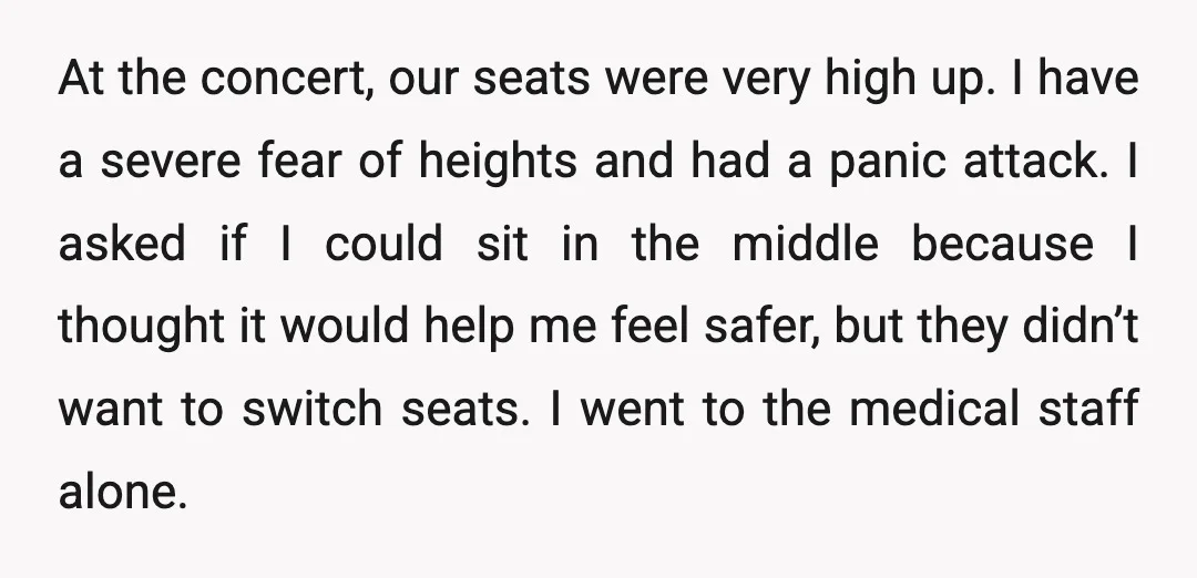 At the concert, our seats were very high up. I have a severe fear of heights and had a panic attack. I asked if I could sit in the middle...