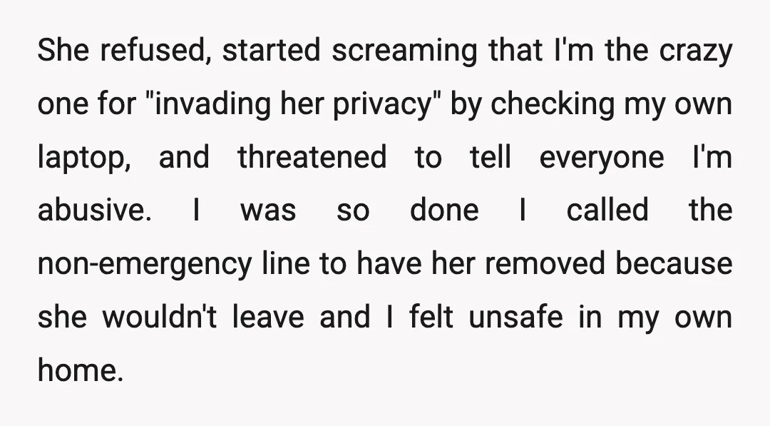 She refused, started screaming that I'm the crazy one for "invading her privacy" by checking my own laptop, and threatened to tell everyone I'm abusive. I was so done I...