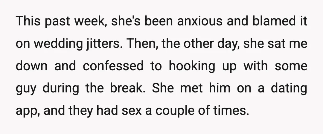 This past week, she's been anxious and blamed it on wedding jitters. Then, the other day, she sat me down and confessed to hooking up with some guy during the...