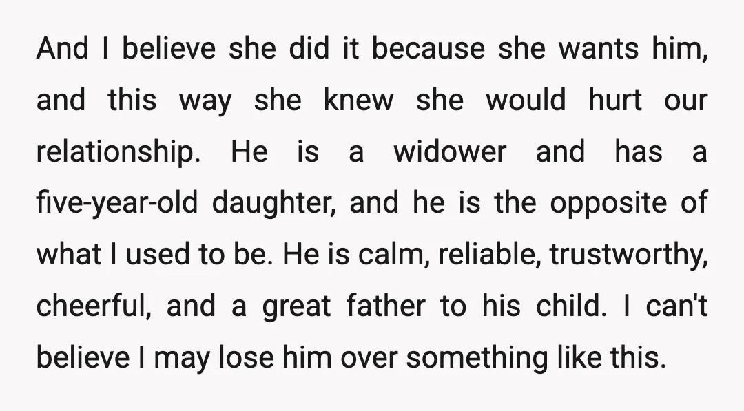 And I believe she did it because she wants him, and this way she knew she would hurt our relationship. He is a widower and has a five-year-old daughter, and...