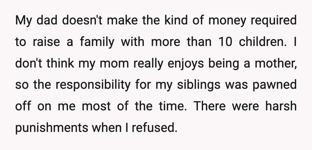 My dad doesn't make the kind of money required to raise a family with more than 10 children. I don't think my mom really enjoys being a mother, so the...