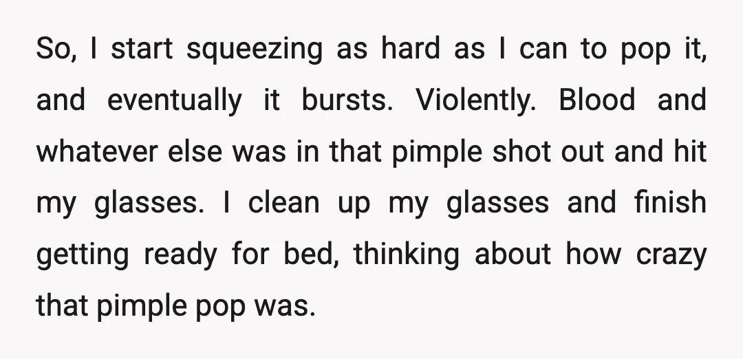 So, I start squeezing as hard as I can to pop it, and eventually it bursts. Violently. Blood and whatever else was in that pimple shot out and hit my...
