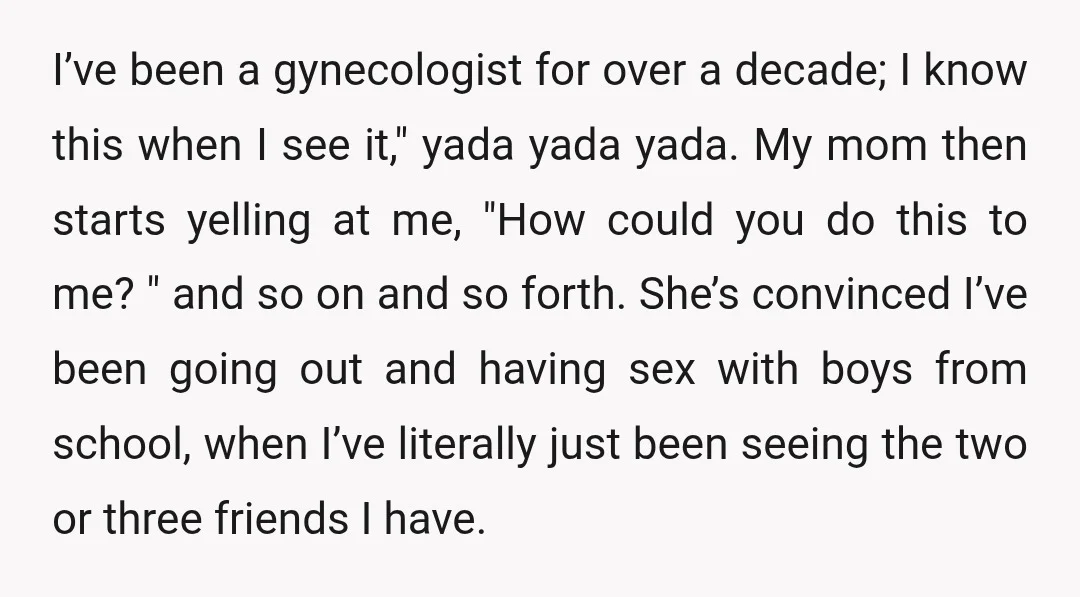 I’ve been a gynecologist for over a decade; I know this when I see it," yada yada yada. My mom then starts yelling at me, "How could you do this...