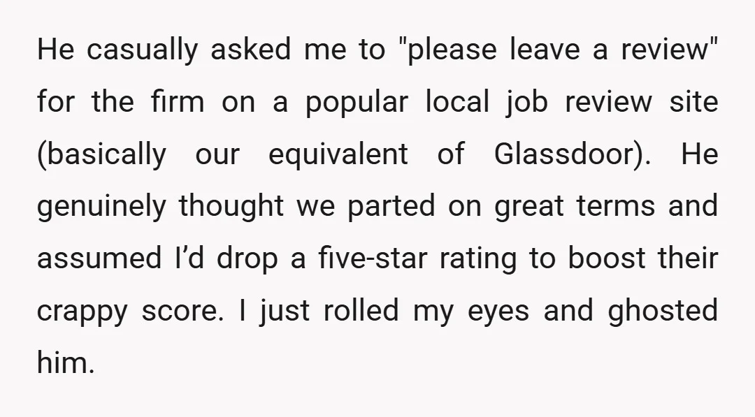 He casually asked me to "please leave a review" for the firm on a popular local job review site (basically our equivalent of Glassdoor). He genuinely thought we parted on...