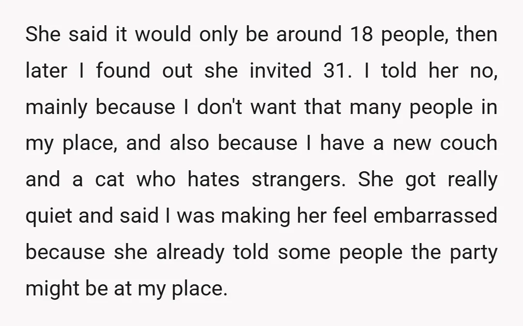 She said it would only be around 18 people, then later I found out she invited 31. I told her no, mainly because I don't want that many people in...