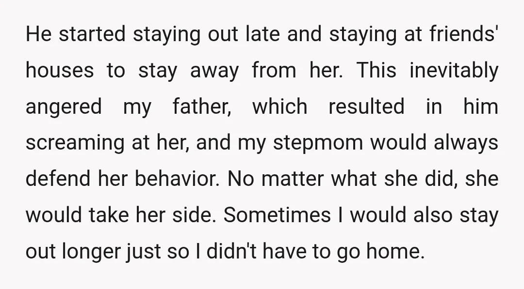 He started staying out late and staying at friends' houses to stay away from her. This inevitably angered my father, which resulted in him screaming at her, and my stepmom...