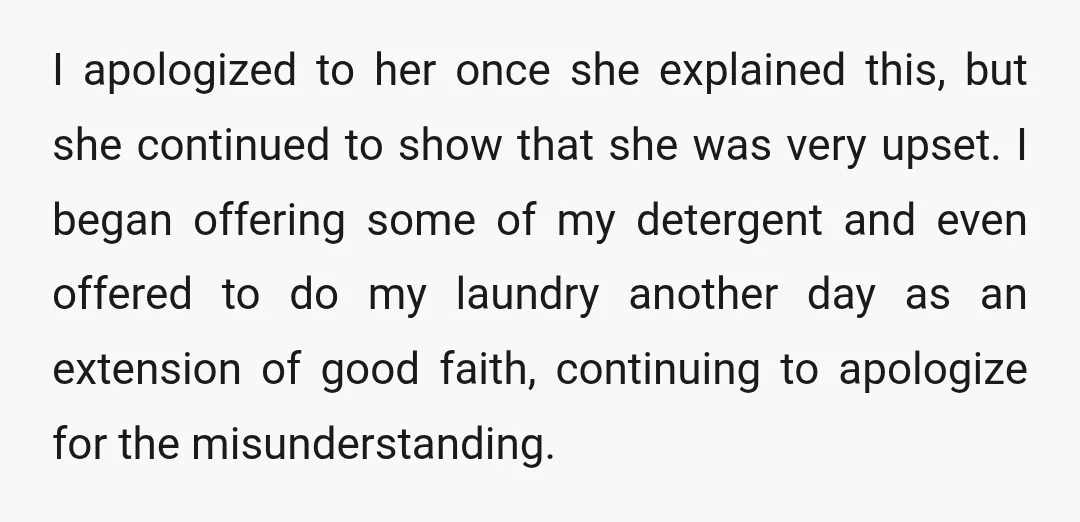 I apologized to her once she explained this, but she continued to show that she was very upset. I began offering some of my detergent and even offered to do...