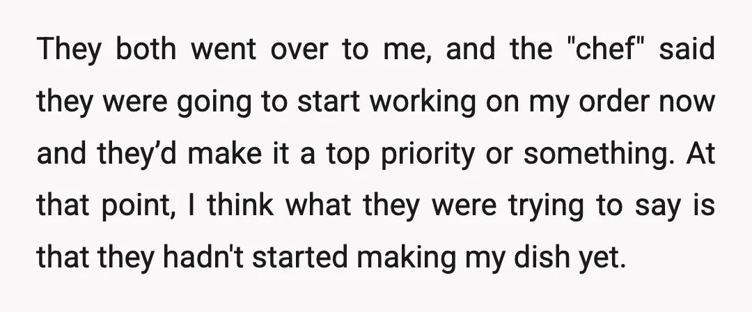 They both went over to me, and the "chef" said they were going to start working on my order now and they’d make it a top priority or something. At...