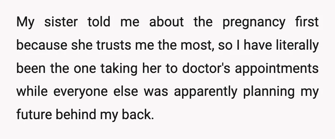 My sister told me about the pregnancy first because she trusts me the most, so I have literally been the one taking her to doctor's appointments while everyone else was...