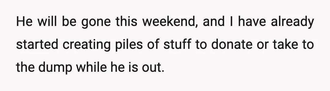 He will be gone this weekend, and I have already started creating piles of stuff to donate or take to the dump while he is out.