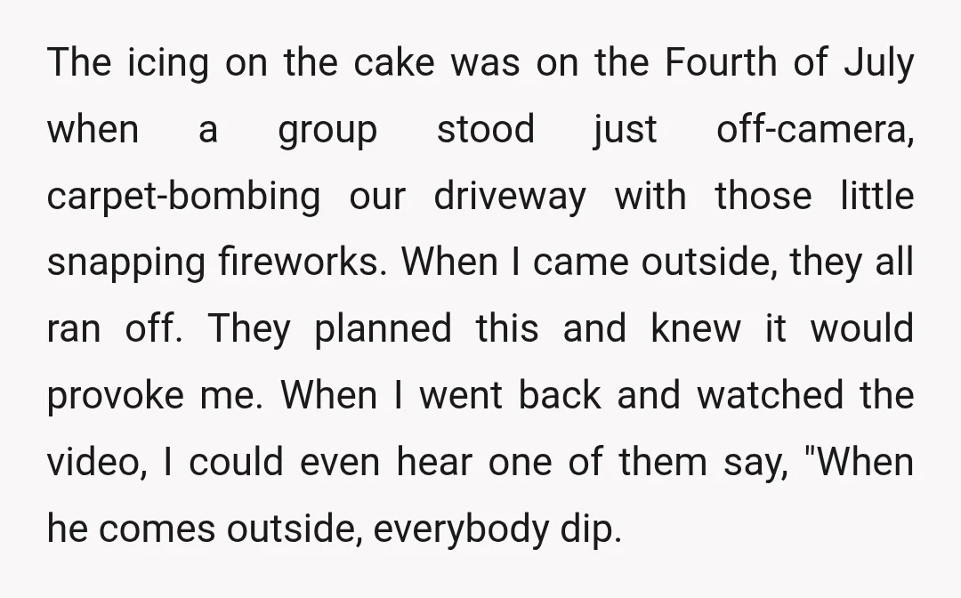 The icing on the cake was on the Fourth of July when a group stood just off-camera, carpet-bombing our driveway with those little snapping fireworks. When I came outside, they...