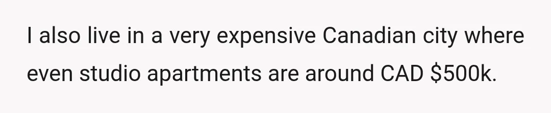 I also live in a very expensive Canadian city where even studio apartments are around CAD $500k.