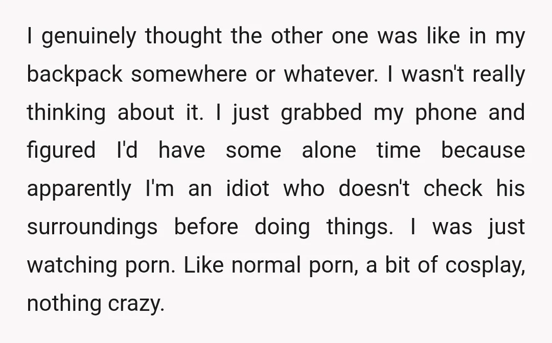 I genuinely thought the other one was like in my backpack somewhere or whatever. I wasn't really thinking about it. I just grabbed my phone and figured I'd have some...