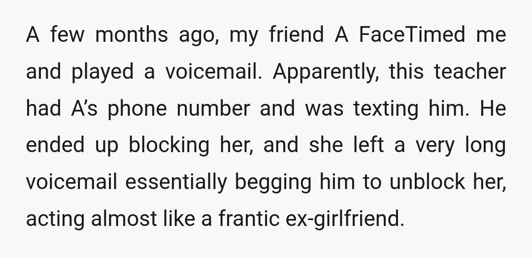 A few months ago, my friend A FaceTimed me and played a voicemail. Apparently, this teacher had A’s phone number and was texting him. He ended up blocking her, and...