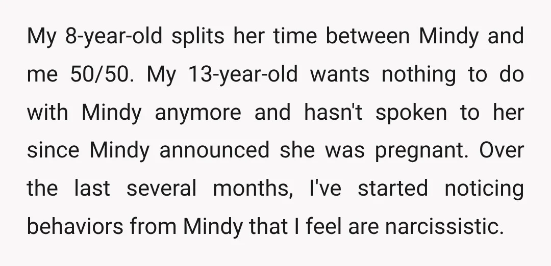 My 8-year-old splits her time between Mindy and me 50/50. My 13-year-old wants nothing to do with Mindy anymore and hasn't spoken to her since Mindy announced she was pregnant....