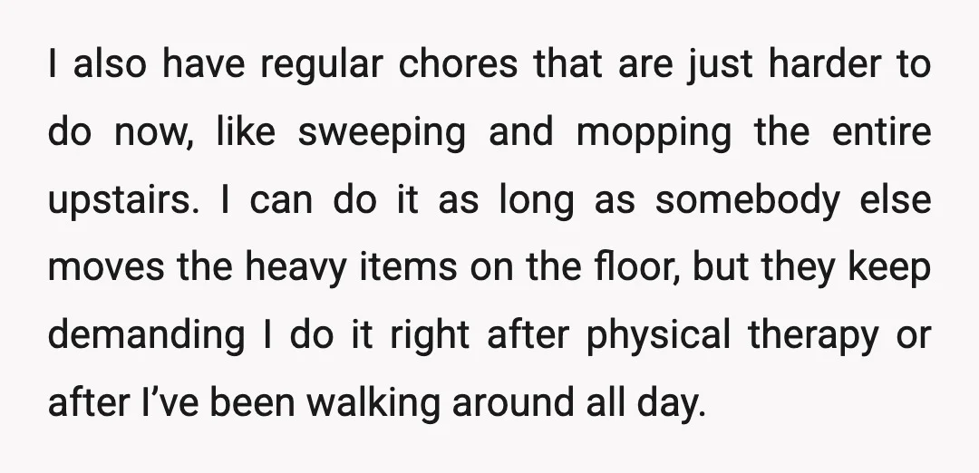I also have regular chores that are just harder to do now, like sweeping and mopping the entire upstairs. I can do it as long as somebody else moves the...