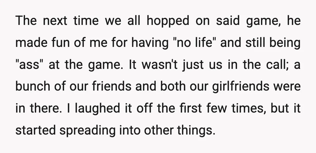 The next time we all hopped on said game, he made fun of me for having "no life" and still being "ass" at the game. It wasn't just us in...