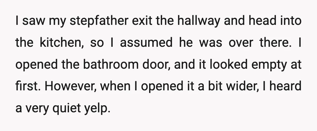 I saw my stepfather exit the hallway and head into the kitchen, so I assumed he was over there. I opened the bathroom door, and it looked empty at first....