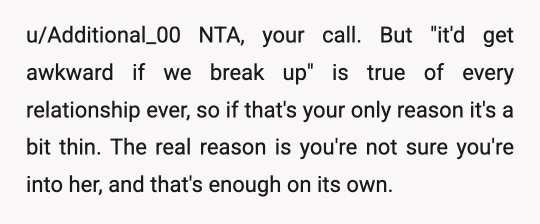 u/Additional_00 NTA, your call. But "it'd get awkward if we break up" is true of every relationship ever, so if that's your only reason it's a bit thin. The real...