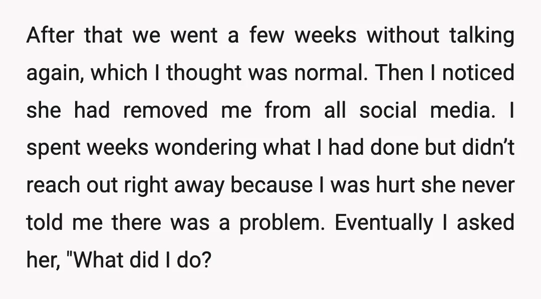 After that we went a few weeks without talking again, which I thought was normal. Then I noticed she had removed me from all social media. I spent weeks wondering...