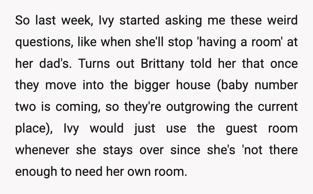 So last week, Ivy started asking me these weird questions, like when she'll stop 'having a room' at her dad's. Turns out Brittany told her that once they move into...