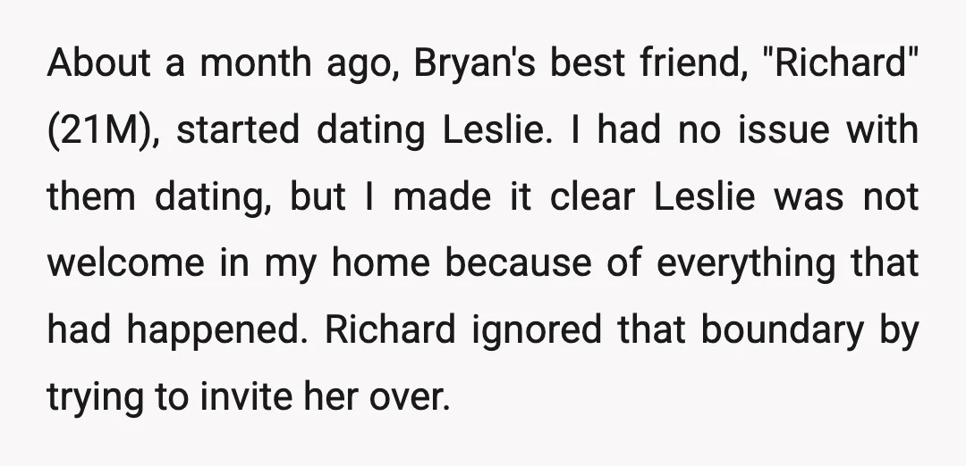About a month ago, Bryan's best friend, "Richard" (21M), started dating Leslie. I had no issue with them dating, but I made it clear Leslie was not welcome in my...