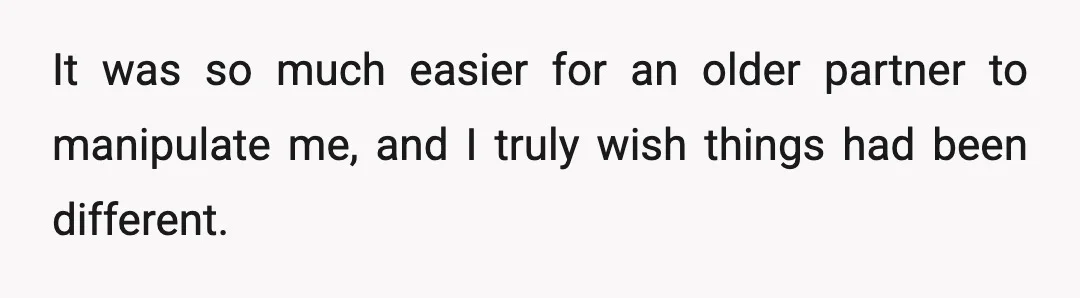 It was so much easier for an older partner to manipulate me, and I truly wish things had been different.