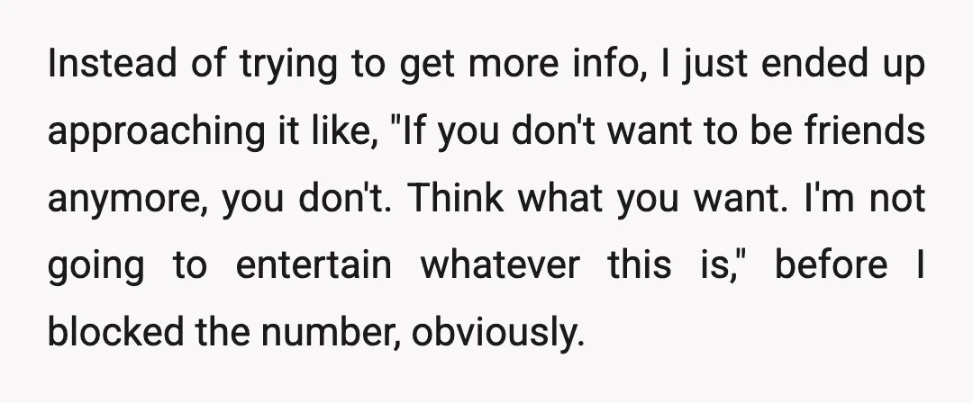 Instead of trying to get more info, I just ended up approaching it like, "If you don't want to be friends anymore, you don't. Think what you want. I'm not...