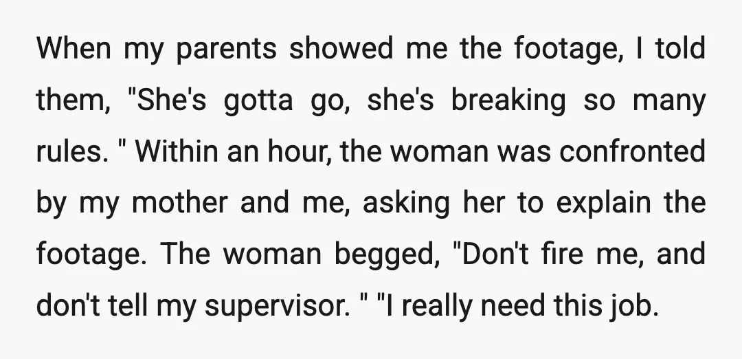 When my parents showed me the footage, I told them, "She's gotta go, she's breaking so many rules. " Within an hour, the woman was confronted by my mother and...