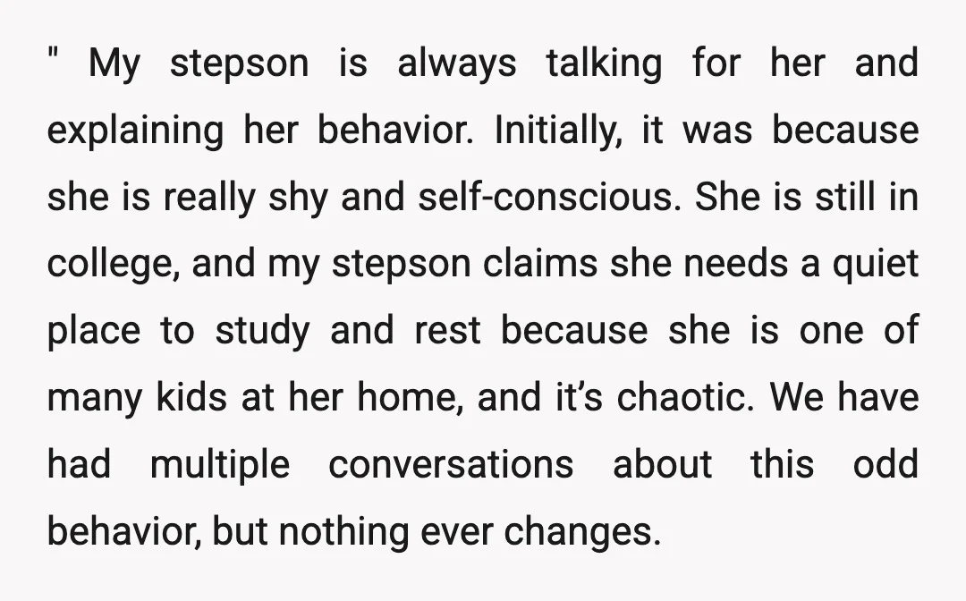" My stepson is always talking for her and explaining her behavior. Initially, it was because she is really shy and self-conscious. She is still in college, and my stepson...