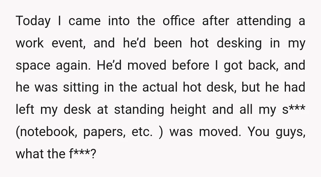 Today I came into the office after attending a work event, and he’d been hot desking in my space again. He’d moved before I got back, and he was sitting...