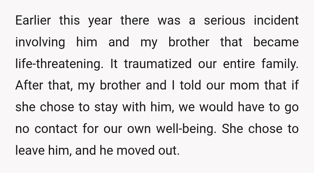 Earlier this year there was a serious incident involving him and my brother that became life-threatening. It traumatized our entire family. After that, my brother and I told our mom...